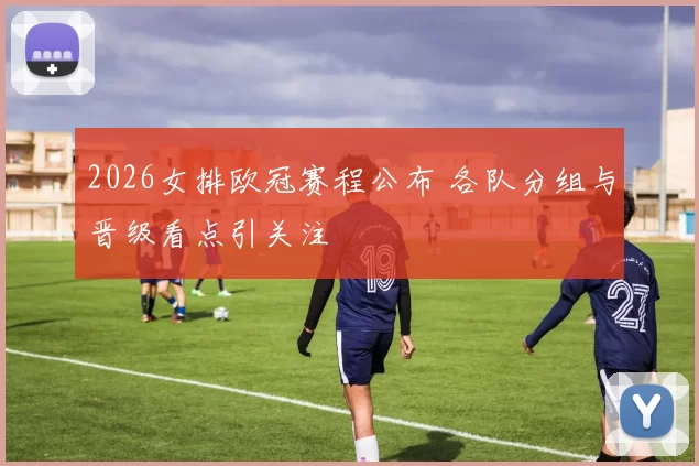 2026女排欧冠赛程公布 各队分组与晋级看点引关注