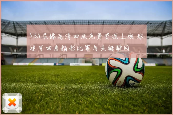 NBA录像高清回放免费资源上线 球迷可回看精彩比赛与关键瞬间