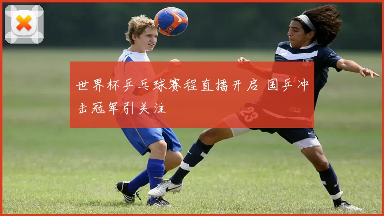 世界杯乒乓球赛程直播开启 国乒冲击冠军引关注