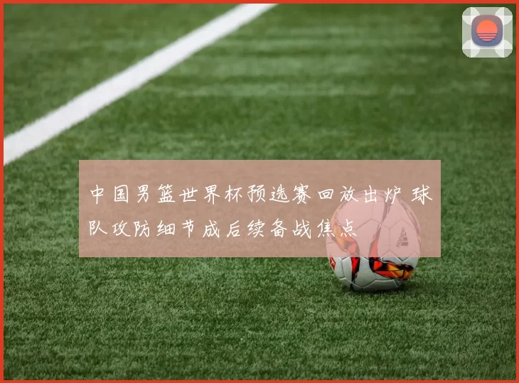 中国男篮世界杯预选赛回放出炉 球队攻防细节成后续备战焦点