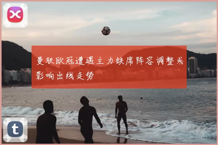 曼联欧冠遭遇主力缺席阵容调整或影响出线走势