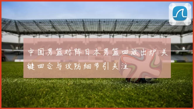 中国男篮对阵日本男篮回放出炉 关键回合与攻防细节引关注