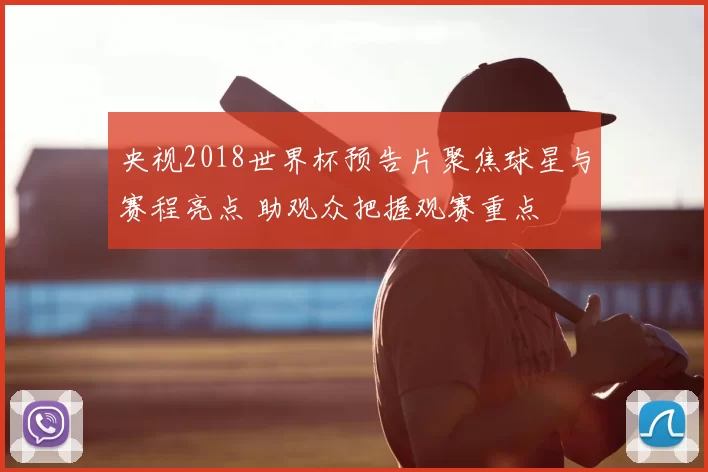 央视2018世界杯预告片聚焦球星与赛程亮点 助观众把握观赛重点