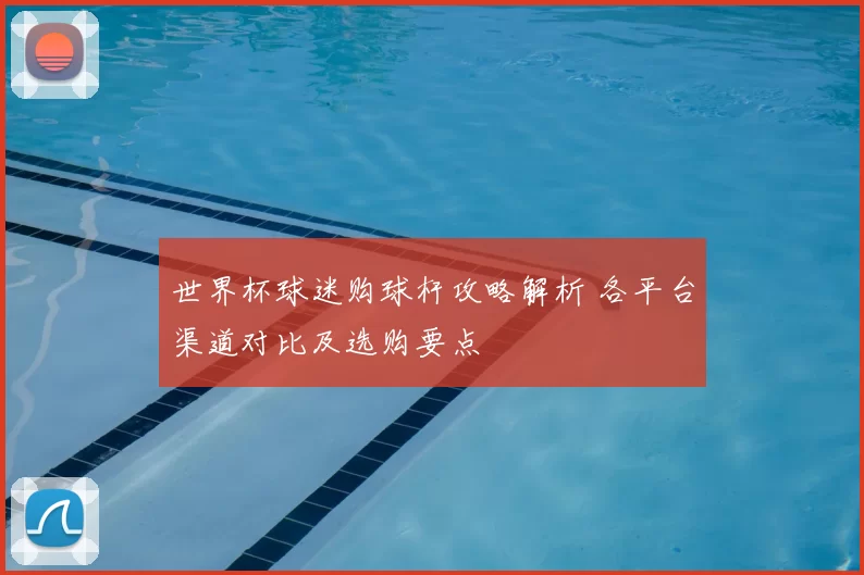 世界杯球迷购球杆攻略解析 各平台渠道对比及选购要点