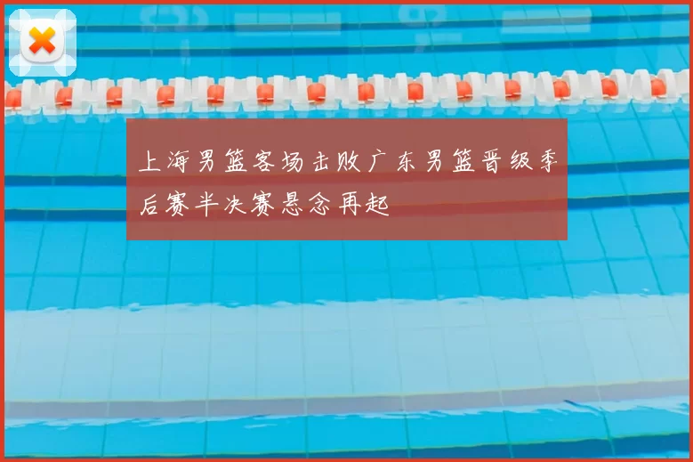 上海男篮客场击败广东男篮晋级季后赛半决赛悬念再起