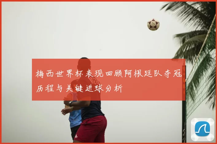 梅西世界杯表现回顾阿根廷队夺冠历程与关键进球分析