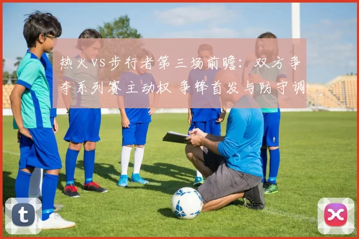 热火vs步行者第三场前瞻：双方争夺系列赛主动权 争锋首发与防守调整