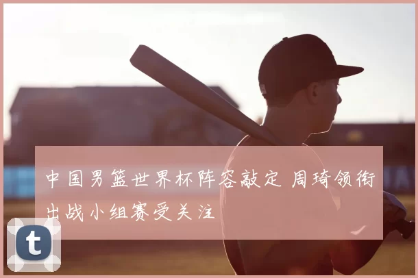 中国男篮世界杯阵容敲定 周琦领衔出战小组赛受关注