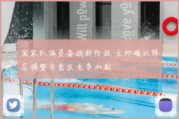 国家队满员备战新阶段 主帅确认阵容调整与首发竞争加剧