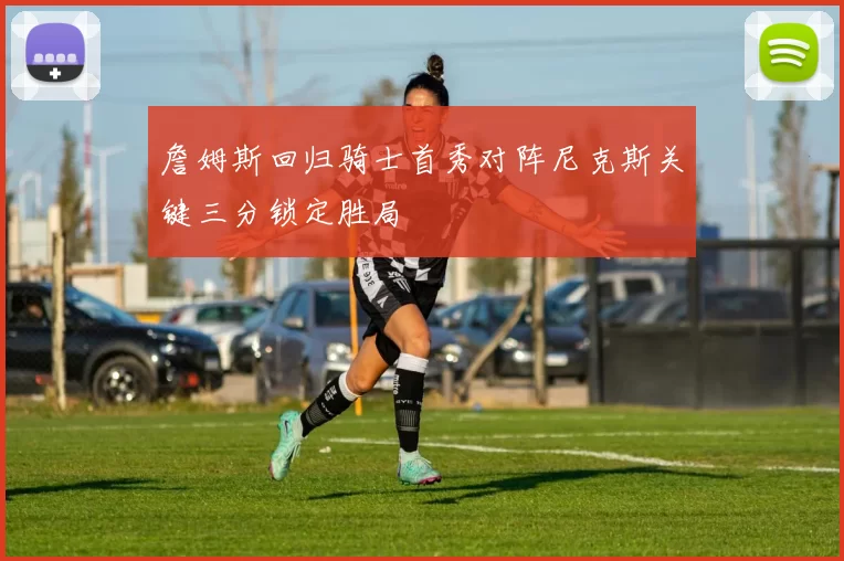 詹姆斯回归骑士首秀对阵尼克斯关键三分锁定胜局