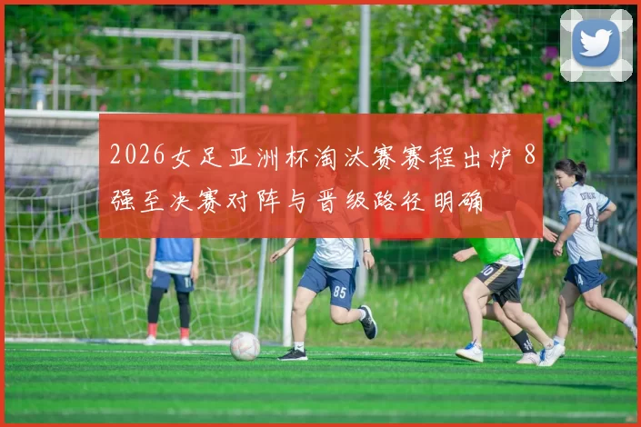 2026女足亚洲杯淘汰赛赛程出炉 8强至决赛对阵与晋级路径明确