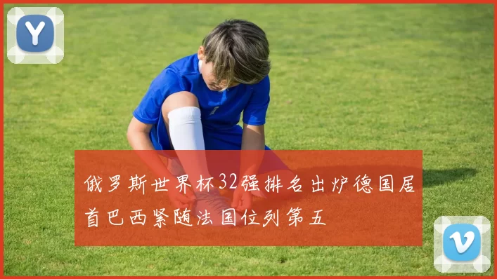 俄罗斯世界杯32强排名出炉德国居首巴西紧随法国位列第五