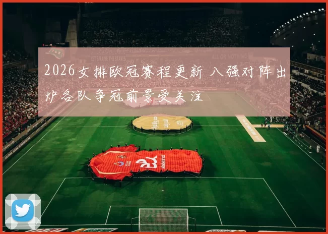 2026女排欧冠赛程更新 八强对阵出炉各队争冠前景受关注