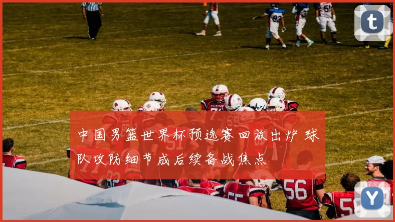 中国男篮世界杯预选赛回放出炉 球队攻防细节成后续备战焦点