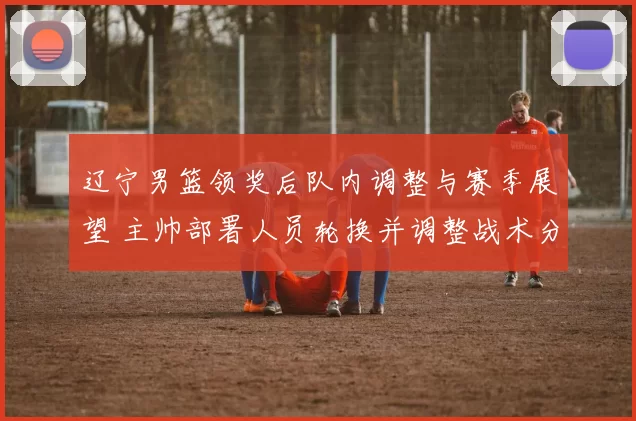 辽宁男篮领奖后队内调整与赛季展望 主帅部署人员轮换并调整战术分配