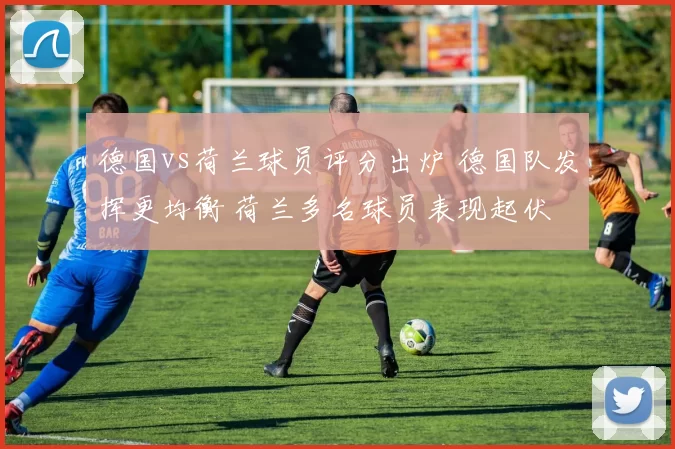德国vs荷兰球员评分出炉 德国队发挥更均衡 荷兰多名球员表现起伏