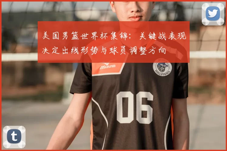 美国男篮世界杯集锦：关键战表现决定出线形势与球员调整方向