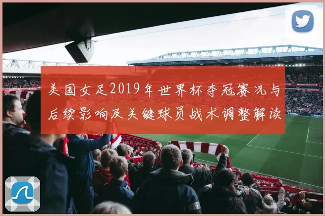 美国女足2019年世界杯夺冠赛况与后续影响及关键球员战术调整解读