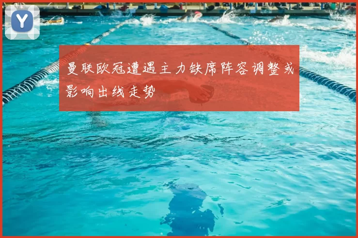 曼联欧冠遭遇主力缺席阵容调整或影响出线走势