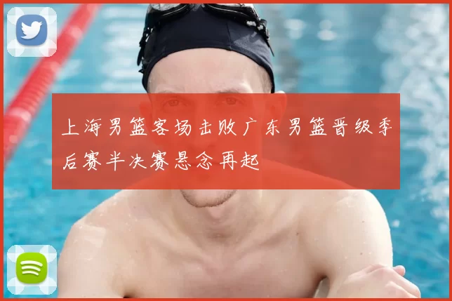 上海男篮客场击败广东男篮晋级季后赛半决赛悬念再起