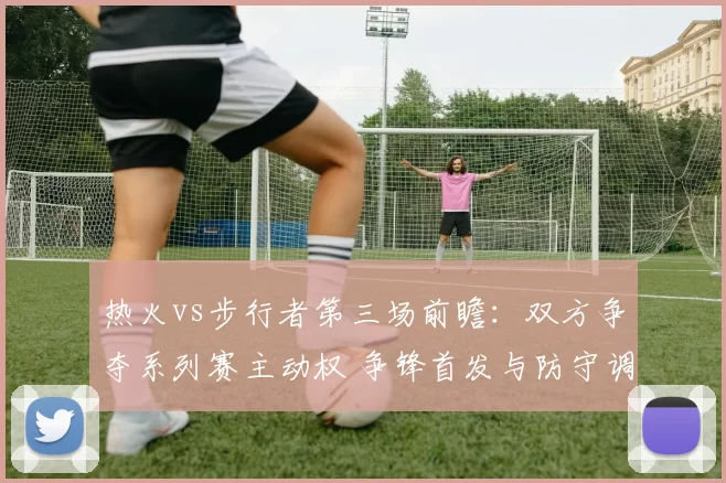 热火vs步行者第三场前瞻：双方争夺系列赛主动权 争锋首发与防守调整