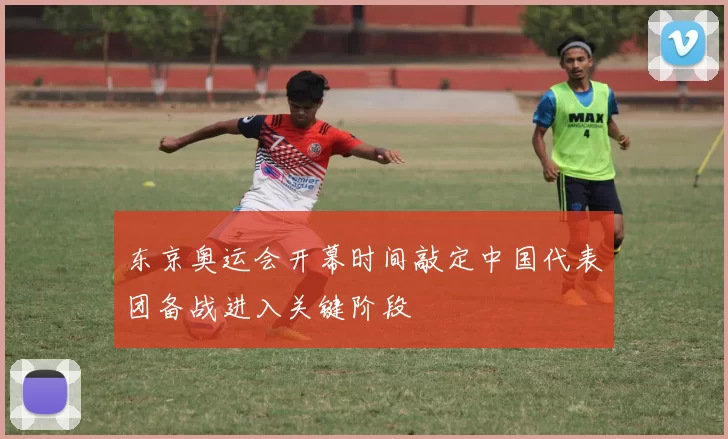 东京奥运会开幕时间敲定中国代表团备战进入关键阶段