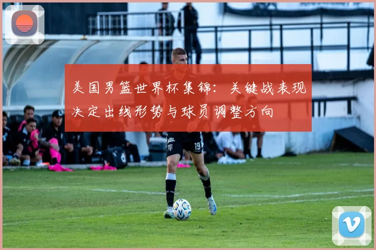 美国男篮世界杯集锦：关键战表现决定出线形势与球员调整方向