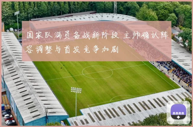 国家队满员备战新阶段 主帅确认阵容调整与首发竞争加剧