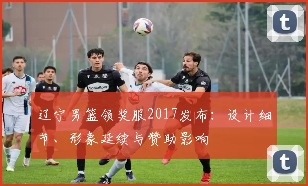 辽宁男篮领奖服2017发布：设计细节、形象延续与赞助影响