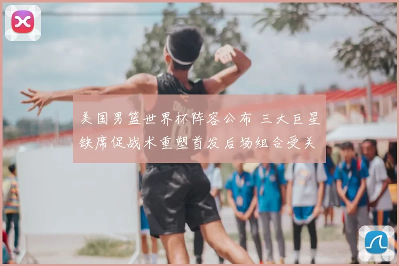 美国男篮世界杯阵容公布 三大巨星缺席促战术重塑首发后场组合受关注