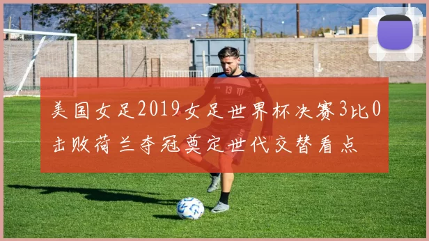 美国女足2019女足世界杯决赛3比0击败荷兰夺冠奠定世代交替看点