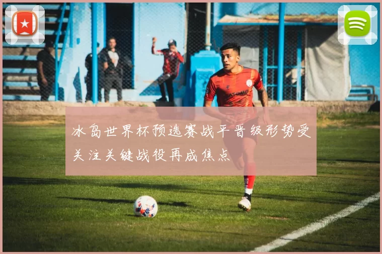 冰岛世界杯预选赛战平晋级形势受关注关键战役再成焦点