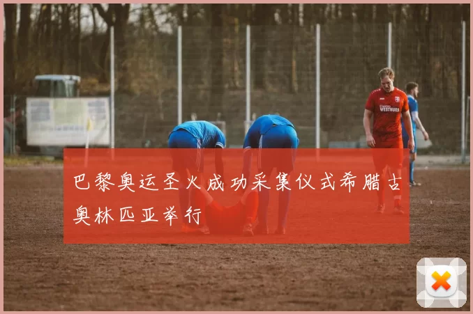 巴黎奥运圣火成功采集仪式希腊古奥林匹亚举行