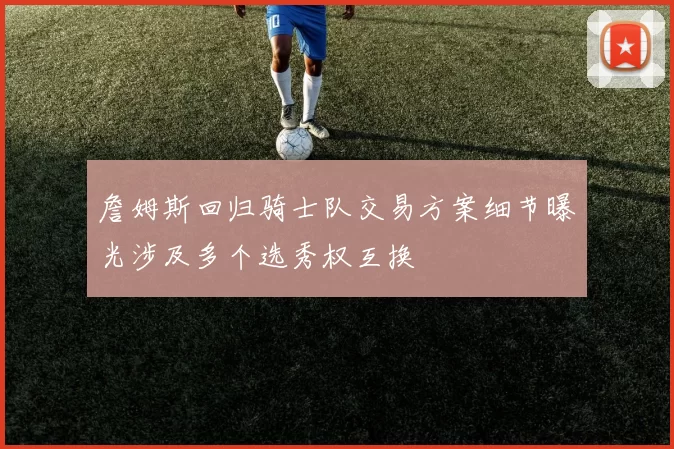 詹姆斯回归骑士队交易方案细节曝光涉及多个选秀权互换