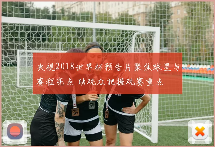 央视2018世界杯预告片聚焦球星与赛程亮点 助观众把握观赛重点